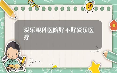 爱乐眼科医院好不好爱乐医疗