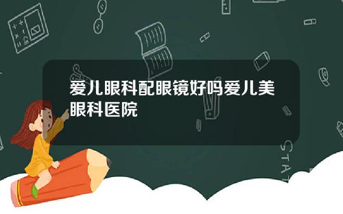爱儿眼科配眼镜好吗爱儿美眼科医院