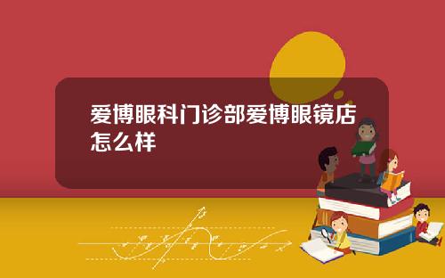 爱博眼科门诊部爱博眼镜店怎么样