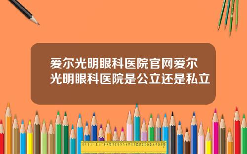 爱尔光明眼科医院官网爱尔光明眼科医院是公立还是私立