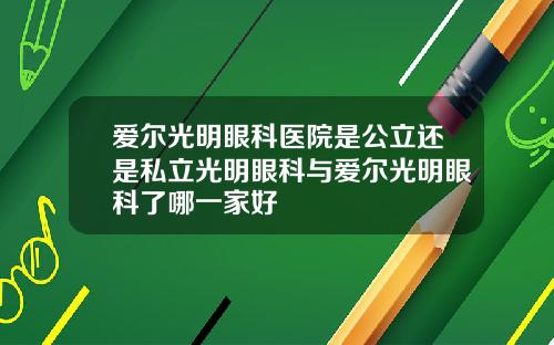 爱尔光明眼科医院是公立还是私立光明眼科与爱尔光明眼科了哪一家好