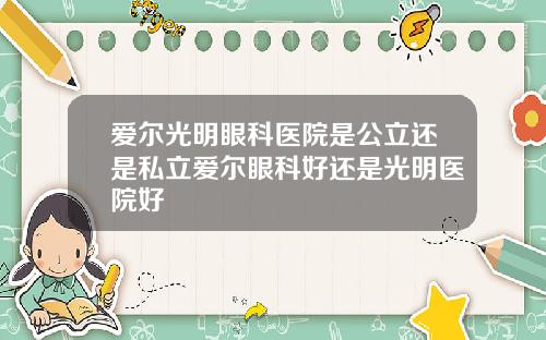 爱尔光明眼科医院是公立还是私立爱尔眼科好还是光明医院好