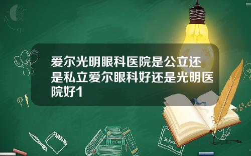 爱尔光明眼科医院是公立还是私立爱尔眼科好还是光明医院好1