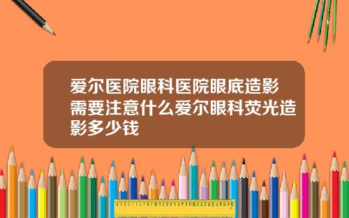 爱尔医院眼科医院眼底造影需要注意什么爱尔眼科荧光造影多少钱