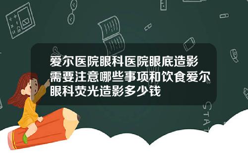 爱尔医院眼科医院眼底造影需要注意哪些事项和饮食爱尔眼科荧光造影多少钱