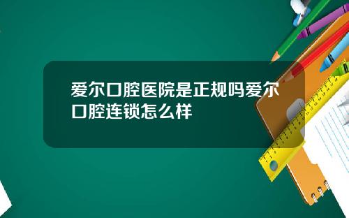 爱尔口腔医院是正规吗爱尔口腔连锁怎么样