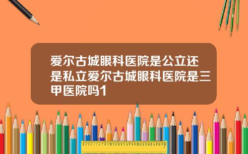 爱尔古城眼科医院是公立还是私立爱尔古城眼科医院是三甲医院吗1