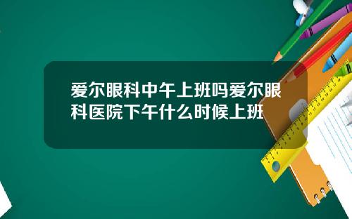 爱尔眼科中午上班吗爱尔眼科医院下午什么时候上班