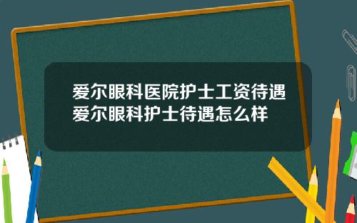 爱尔眼科医院护士工资待遇爱尔眼科护士待遇怎么样