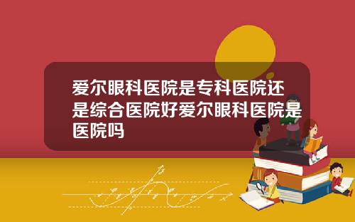 爱尔眼科医院是专科医院还是综合医院好爱尔眼科医院是医院吗