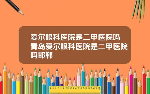 爱尔眼科医院是二甲医院吗青岛爱尔眼科医院是二甲医院吗邯郸
