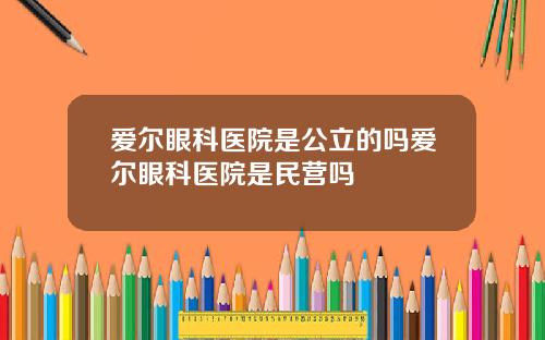 爱尔眼科医院是公立的吗爱尔眼科医院是民营吗