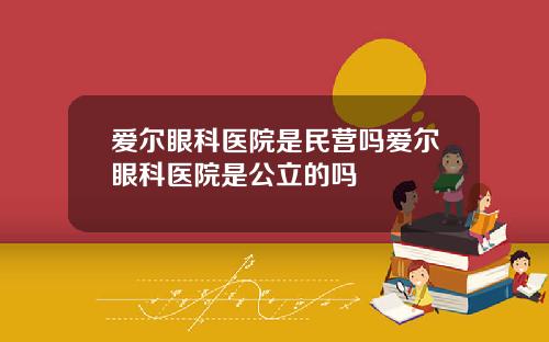 爱尔眼科医院是民营吗爱尔眼科医院是公立的吗