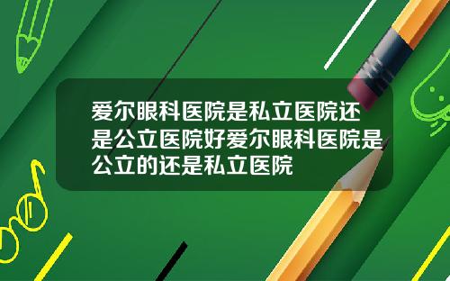 爱尔眼科医院是私立医院还是公立医院好爱尔眼科医院是公立的还是私立医院