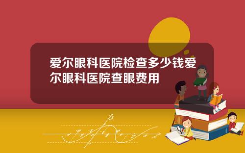爱尔眼科医院检查多少钱爱尔眼科医院查眼费用