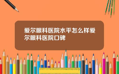 爱尔眼科医院水平怎么样爱尔眼科医院口碑