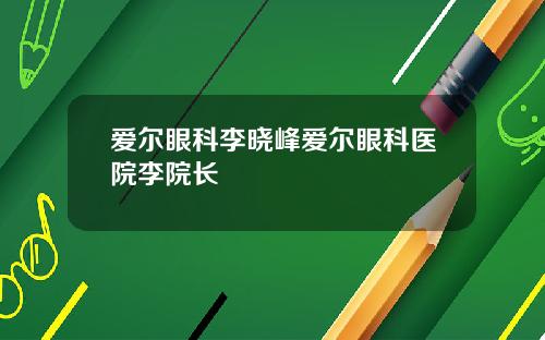 爱尔眼科李晓峰爱尔眼科医院李院长