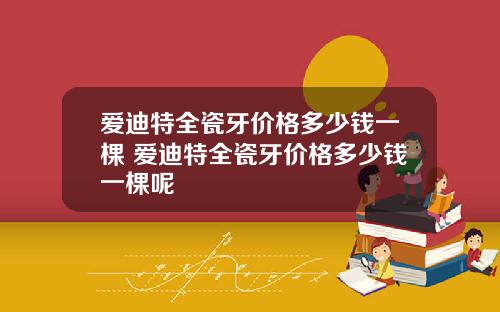 爱迪特全瓷牙价格多少钱一棵 爱迪特全瓷牙价格多少钱一棵呢