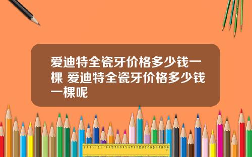 爱迪特全瓷牙价格多少钱一棵 爱迪特全瓷牙价格多少钱一棵呢