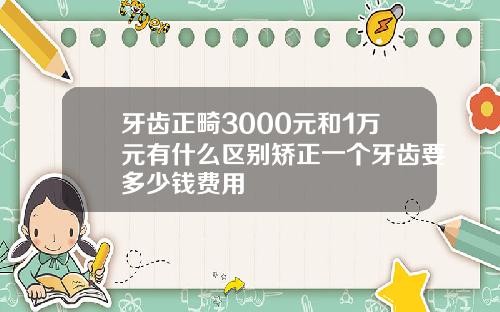 牙齿正畸3000元和1万元有什么区别矫正一个牙齿要多少钱费用