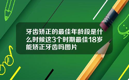 牙齿矫正的最佳年龄段是什么时候这3个时期最佳18岁能矫正牙齿吗图片