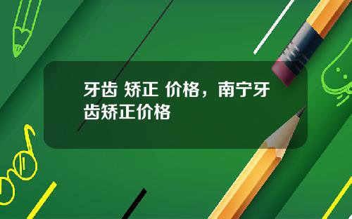 牙齿 矫正 价格，南宁牙齿矫正价格