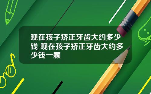 现在孩子矫正牙齿大约多少钱 现在孩子矫正牙齿大约多少钱一颗