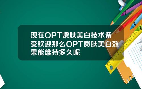 现在OPT嫩肤美白技术备受欢迎那么OPT嫩肤美白效果能维持多久呢