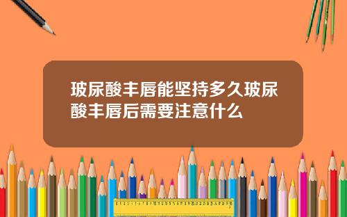玻尿酸丰唇能坚持多久玻尿酸丰唇后需要注意什么