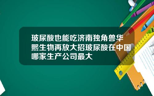 玻尿酸也能吃济南独角兽华熙生物再放大招玻尿酸在中国哪家生产公司最大