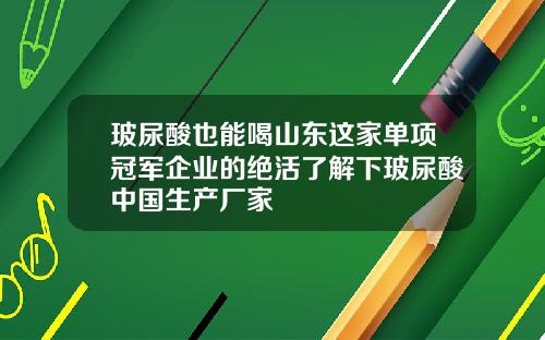 玻尿酸也能喝山东这家单项冠军企业的绝活了解下玻尿酸中国生产厂家