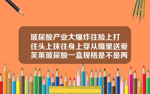 玻尿酸产业大爆炸往脸上打往头上抹往身上穿从嘴里送爱芙莱玻尿酸一盒规格是不是两支的