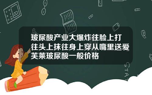 玻尿酸产业大爆炸往脸上打往头上抹往身上穿从嘴里送爱芙莱玻尿酸一般价格