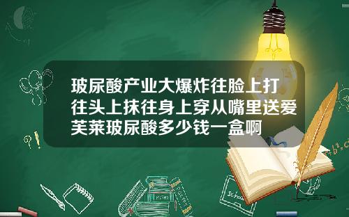 玻尿酸产业大爆炸往脸上打往头上抹往身上穿从嘴里送爱芙莱玻尿酸多少钱一盒啊