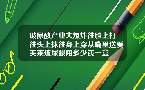 玻尿酸产业大爆炸往脸上打往头上抹往身上穿从嘴里送爱芙莱玻尿酸用多少钱一盒
