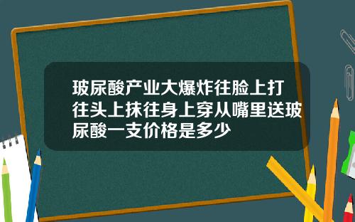 玻尿酸产业大爆炸往脸上打往头上抹往身上穿从嘴里送玻尿酸一支价格是多少
