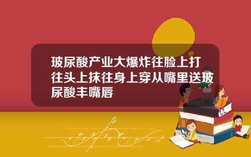 玻尿酸产业大爆炸往脸上打往头上抹往身上穿从嘴里送玻尿酸丰嘴唇