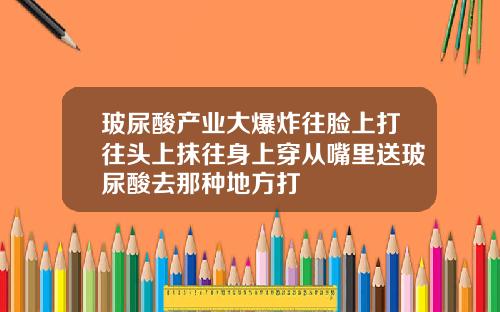 玻尿酸产业大爆炸往脸上打往头上抹往身上穿从嘴里送玻尿酸去那种地方打