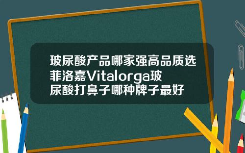 玻尿酸产品哪家强高品质选菲洛嘉Vitalorga玻尿酸打鼻子哪种牌子最好