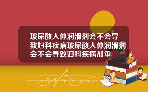 玻尿酸人体润滑剂会不会导致妇科疾病玻尿酸人体润滑剂会不会导致妇科疾病加重