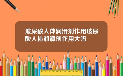 玻尿酸人体润滑剂作用玻尿酸人体润滑剂作用大吗