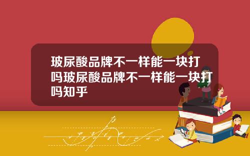 玻尿酸品牌不一样能一块打吗玻尿酸品牌不一样能一块打吗知乎