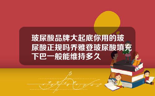 玻尿酸品牌大起底你用的玻尿酸正规吗乔雅登玻尿酸填充下巴一般能维持多久