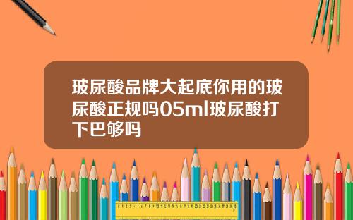 玻尿酸品牌大起底你用的玻尿酸正规吗05ml玻尿酸打下巴够吗