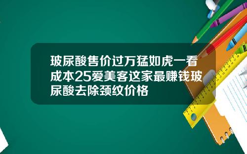玻尿酸售价过万猛如虎一看成本25爱美客这家最赚钱玻尿酸去除颈纹价格