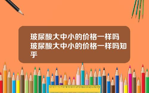 玻尿酸大中小的价格一样吗玻尿酸大中小的价格一样吗知乎