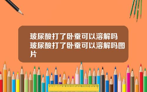 玻尿酸打了卧蚕可以溶解吗玻尿酸打了卧蚕可以溶解吗图片