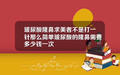 玻尿酸隆鼻求美者不是打一针那么简单玻尿酸的隆鼻需要多少钱一次