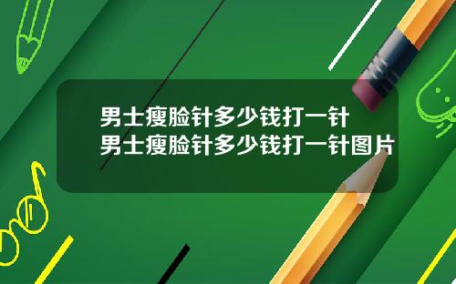 男士瘦脸针多少钱打一针 男士瘦脸针多少钱打一针图片