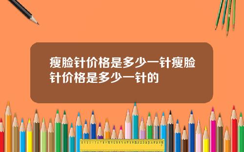 瘦脸针价格是多少一针瘦脸针价格是多少一针的